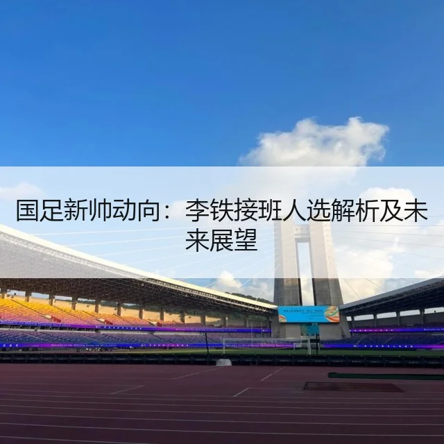 国足新帅动向：李铁接班人选解析及未来展望