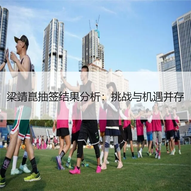 梁靖崑抽签结果分析：挑战与机遇并存