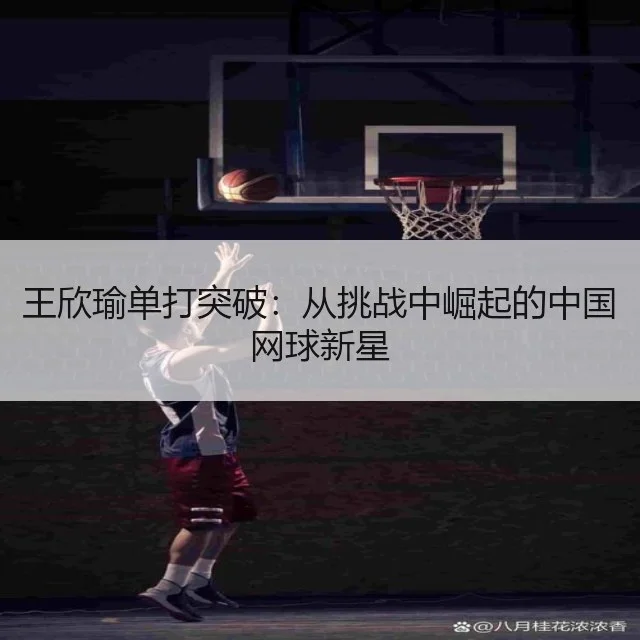 王欣瑜单打突破：从挑战中崛起的中国网球新星